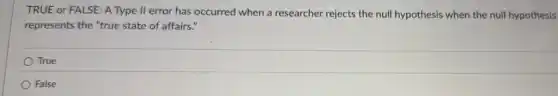 TRUE or FALSE: A Type II error has occurred when a researcher rejects the null hypothesis when the null hypothesis
represents the "true state of affairs."
True
False