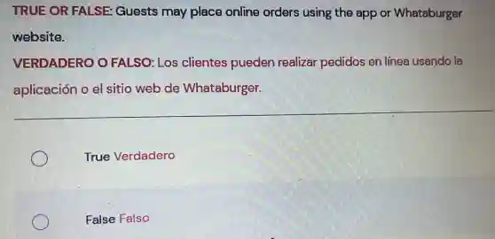 TRUE OR FALSE:Guests may place online orders using the app or Whataburger
website.
VERDADERO O FALSO: Los clientes pueden realizar pedidos en línea usando la
aplicación o el sitio web de Whataburger.
True Verdadero
False Falso