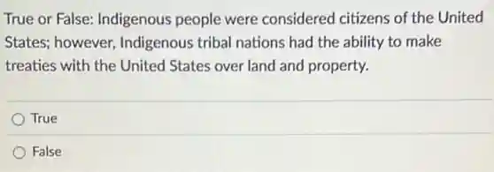 True or False:Indigenous people were considered citizens of the United
States; however Indigenous tribal nations had the ability to make
treaties with the United States over land and property.
True
False