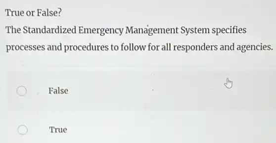True or False?
The Standardized Emergency Management System specifies
processes and procedures to follow for all responders and agencies.
False
True
