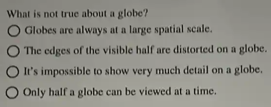 What is not true about a globe?
) Globes are always at a large spatial scale.
The edges of the visible half are distorted on a globe.
It's impossible to show very much detail on a globe.
Only half a globe can be viewed at a time.