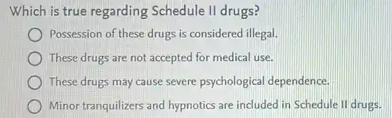 Which is true regarding Schedule ll drugs?
Possession of these drugs is considered illegal.
) These drugs are not accepted for medical use.
These drugs may cause severe psychological dependence.
Minor tranquilizers and hypnotics are included in Schedule II drugs.