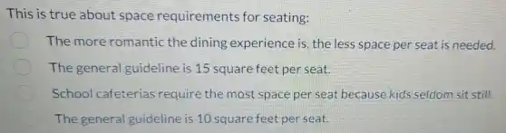 This is true about space requirements for seating:
The more romantic the dining experience is the less space per seat is needed.
The general guideline is 15 square feet per seat.
School cafeterias require the most space per seat because kids seldom sit still.
The general guideline is 10 square feet per seat.