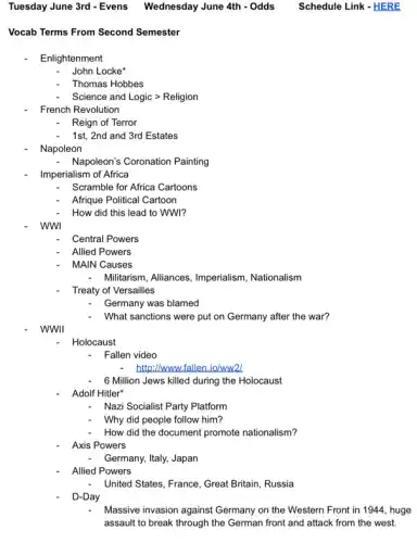Tuesday June 3rd - Evens Wednesday June 4th -Odds Schedule Link-HERE
Vocab Terms From Second Semester
Enlightenment
John Locke'
Thomas Hobbes
Science and Logicgt Religion
French Revolution
Reign of Terror
1st, 2nd and 3rd Estates
Napoleon
Napoleon's Coronation Painting
Imperialism of Africa
Scramble for Africa Cartoons
Afrique Political Cartoon
How did this lead to WWI?
WWI
Central Powers
Allied Powers
MAIN Causes
Militarism, Alliances, Imperialism Nationalism
Treaty of Versailles
Germany was blamed
What sanctions were put on Germany after the war?
WWII
Holocaust
Fallen video
http:/www fallen.io/ww21
6 Million Jews killed during the Holocaust
Adolf Hitler"
Nazi Socialist Party Platform
Why did people follow him?
How did the document promote nationalism?
Axis Powers
Germany, Italy, Japan
Allied Powers
United States, France, Great Britain, Russia
D-Day
Massive invasion against Germany on the Western Front in 1944, huge
assault to break through the German front and attack from the west.