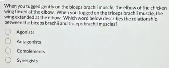 When you tugged gently on the biceps brachii muscle , the elbow of the chicken
wing flexed at the elbow. When you tugged on the triceps brachii muscle , the
wing extended at the elbow. Which word below describes the relationship
between the biceps brachii and triceps brachii muscles?
Agonists
Antagonists
Complements
Synergists