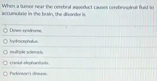 When a tumor near the cerebral aqueduct causes cerebrospinal fluid to
accumulate in the brain the disorder is
Down syndrome.
hydrocephalus.
multiple sclerosis.
cranial elephantiasis.
Parkinson's disease.