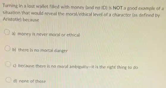 Turning in a lost wallet filled with money (and no ID) is NOT a good example of a
situation that would reveal the moral/ethical level of a character (as defined by
Aristotle) because
a) money is never moral or ethical
b) there is no mortal danger
c) because there is no moral ambiguity-it is the right thing to do
d) none of these