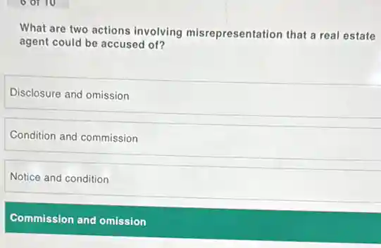 What are two actions involving misrepresentation that a real estate
agent could be accused of?
Disclosure and omission
Condition and commission
Notice and condition
Commission and omission