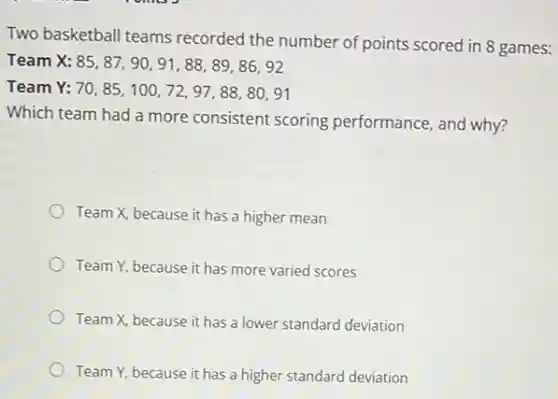 Two basketball teams recorded the number of points scored in 8 games:
Team X: 85,87,90,91,88,89,86,92
Team Y: 70,85,100,72,97,88,80,91
Which team had a more consistent scoring performance, and why?
Team X, because it has a higher mean
Team Y, because it has more varied scores
Team X, because it has a lower standard deviation
Team Y, because it has a higher standard deviation