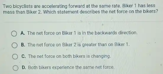 Two bicyclists are accelerating forward at the same rate. Biker 1 has less
mass than Biker 2 Which statement describes the net force on the bikers?
A. The net force on Biker 1 is in the backwards direction.
B. The net force on Biker 2 is greater than on Biker 1.
C. The net force on both bikers is changing.
D. Both bikers experience the same net force.