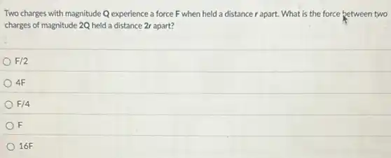 Two charges with magnitude Q experience a force F when held a distance r apart. What is the force between two
charges of magnitude 2Q held a distance 2r apart?
F/2
4F
F/4
F
16F