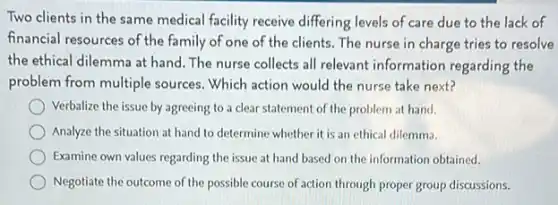 Two clients in the same medical facility receive differing levels of care due to the lack of
financial resources of the family of one of the clients The nurse in charge tries to resolve
the ethical dilemma at hand. The nurse collects all relevant information regarding the
problem from multiple sources Which action would the nurse take next?
Verbalize the issue by agreeing to a clear statement of the problem at hand.
Analyze the situation at hand to determine whether it is an ethical dilemma.
Examine own values regarding the issue at hand based on the information obtained.
Negotiate the outcome of the possible course of action through proper group discussions.