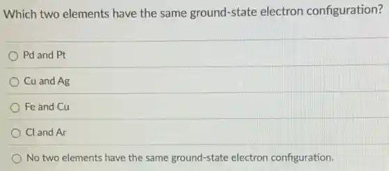 Which two elements have the same ground-state electron configuration?
Pd and Pt
Cu and Ag
Fe and Cu
Cl and Ar
No two elements have the same ground-state electron configuration.