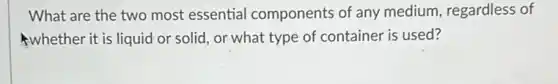 What are the two most essential components of any medium, regardless of
whether it is liquid or solid, or what type of container is used?