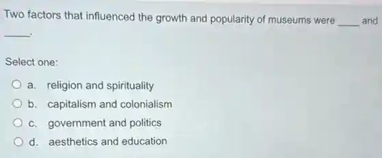 Two factors that influenced the growth and popularity of museums were __ and
__
Select one:
a. religion and spirituality
b. capitalism and colonialism
c. government and politics
d. aesthetics and education