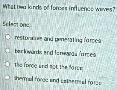 What two kinds of forces influence waves?
Select one:
restorative and generating forces
backwards and forwards forces
the force and not the force
thermal force and exthermal force