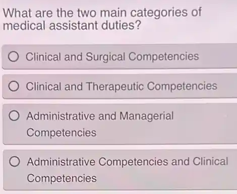 What are the two main categories of
medical assistant duties?
Clinical and Surgical Competencies
Clinical and Therapeutio Competencies
Administrative and Managerial
Competencies
Administrative Competencies and Clinical
Competencies