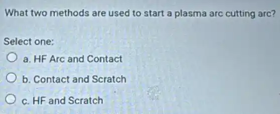What two methods are used to start a plasma arc cutting arc?
Select one:
a. HF Arc and Contact
b. Contact and Scratch
c. HF and Scratch