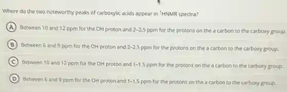 Where do the two noteworthy peaks of carboxylic acids appear in 'HNMR spectra?
A Between 10 and 12 ppm for the OH proton and 2-2.5
ppm for the protons on the a carbon to the carboxy group.
B Between 6 and 9 ppm for the OH proton and 2-2.5 ppm for the protons on the a carbon to the carboxy group.
C Between 10 and 12 ppm for the OH proton and 1-1.5
ppm for the protons on the a carbon to the carboxy group.
D Between 6 and 9 ppm for the OH proton and 1-1.5
ppm for the protons on the a carbon to the carboxygroup.