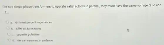 For two single-phase transformers to operate satisfactorily in parallel, they must have the same voltage ratio and
__
a. different percent impedances
b. different turns ratios
c. opposite polarities
d. the same percent impedance