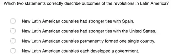 Which two statements correctly describe outcomes of the revolutions in Latin America?
New Latin American countries had stronger ties with Spain.
New Latin American countries had stronger ties ; with the United States.
New Latin American countries permanently formed one single country.
New Latin American countries each developed a government.