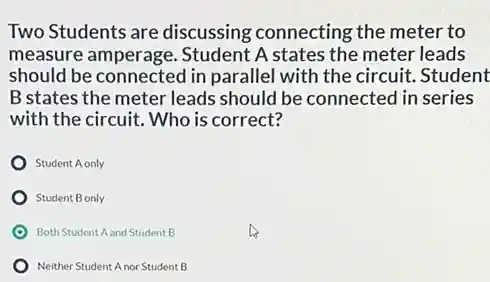 Two Students are discussing connecting the meter to
measure amperage.Student A states the meter leads
should be connected in parallel with the circuit.Student
B states the meter leads should be connected in series
with the circuit. Who is correct?
Student A only
Student B only
Both Student A and Student B
Neither Student A nor Student B