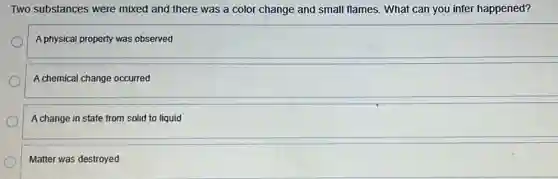 Two substances were mixed and there was a color change and small flames. What can you infer happened?
A physical property was observed
A chemical change occurred
A change in state from solid to liquid
Matter was destroyed