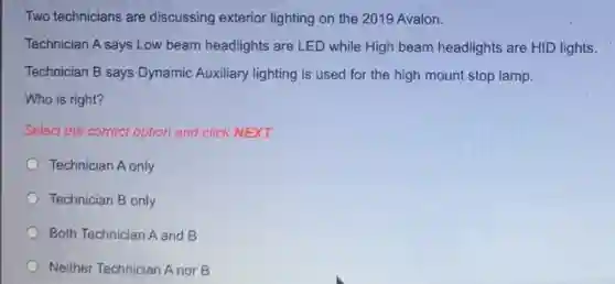 Two technicians are discussing exterior lighting on the 2019 Avalon.
Technician A says Low beam headlights are LED while High beam headlights are HID lights.
Technician B says Dynamic Auxiliary lighting is used for the high mount stop lamp.
Who is right?
Select the correct option and click NEXT.
Technician A only
Technician B only
Both Technician A and B
Neither Technician A nor B