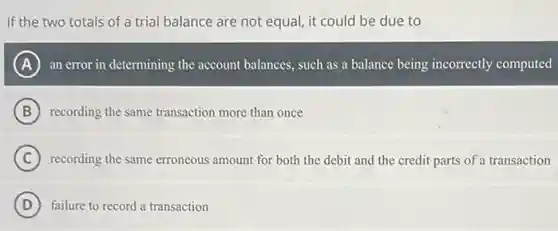 If the two totals of a trial balance are not equal, it could be due to
A an error in determining the account balances, such as a balance being incorrectly computed
B recording the same transaction more than once
C recording the same erroneous amount for both the debit and the credit parts of a transaction
A
D failure to record a transaction
