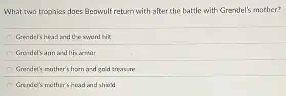 What two trophies does Beowulf return with after the battle with Grendel's mother?
Grendel's head and the sword hilt
Grendel's arm and his armor
Grendel's mother's horn and gold treasure
Grendel's mother's head and shield