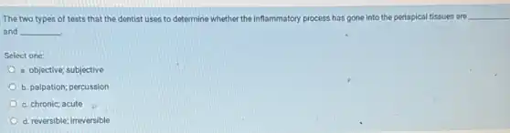 The two types of tests that the dentist uses to determine whether the inflammatory process has gone into the periapical tissues are
__
and __
Select one:
a. objective; subjective
b. palpation; percussion
c. chronic; acute
d. reversible; irreversible