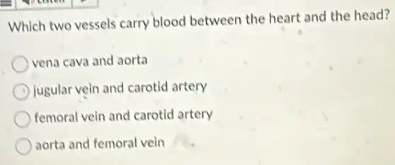 Which two vessels carry blood between the heart and the head?
vena cava and aorta
jugular vein and carotid artery
femoral vein and carotid artery
aorta and femoral vein