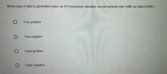 Which type of alert is generated when an IPS incorrectly identifies normal network user traffic as attack traffic?
True positive
True negative
False positive
False negative