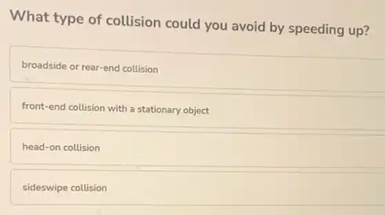What type of collision could you avoid by speeding up?
broadside or rear-end collision
front-end collision with a stationary object
head-on collision
sideswipe collision