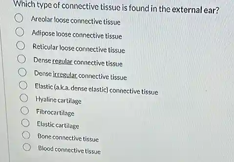 Which type of connective tissue is found in the external ear?
Areolar loose connective tissue
Adipose loose connective tissue
Reticular loose connective tissue
Dense regular connective tissue
Dense irregular connective tissue
Elastic (a.k.a. dense elastic)connective tissue
Hyaline cartilage
Fibrocartilage
Elastic cartilage
Bone connective tissue
Blood connective tissue