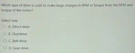 Which type of drive is used to make large changes in RPM or torque from the RPM and
torque of the motor?
Select one:
A. Direct drive
B. Overdrive
C. Belt drive
D. Gear drive