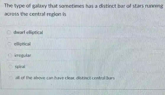 The type of galaxy that sometimes has a distinct bar of stars running
across the central region is
dwarf elliptical
elliptical
irregular
spiral
all of the above can have clear, distinct central bars