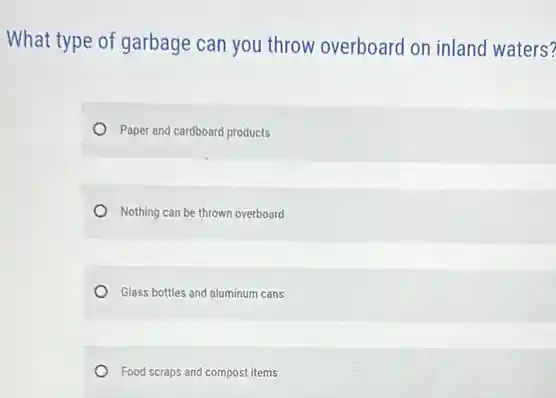 What type of garbage can you throw overboard on inland waters?
Paper and cardboard products
Nothing can be thrown overboard
Glass bottles and aluminum cans
Food scraps and compost items