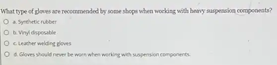 What type of gloves are recommended by some shops when working with heavy suspension components?
a. Synthetic rubber
b. Vinyl disposable
c. Leather welding gloves
d. Gloves should never be worn when working with suspension components.