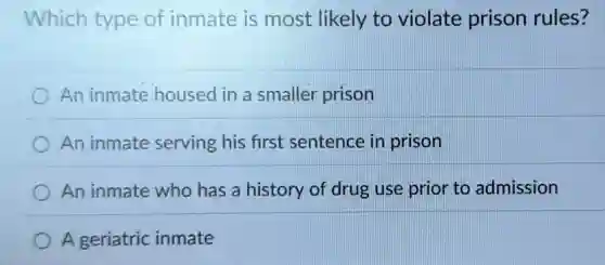 Which type of inmate is most likely to violate prison rules?
An inmate housed in a smaller prison
An inmate serving his first sentence in prison
An inmate who has a history of drug use prior to admission
A geriatric inmate