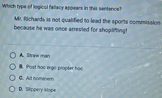 Which type of logical fallacy appears in this sentence?
Mr. Richards is not qualified to lead the sports commission
because he was once arrested for shoplifting!
A. Straw man
B. Post hoc ergo propter hoc
C. Ad hominem
D. Slippery slope
