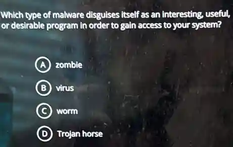 Which type of malware disguises itself as an interesting, useful,
or desirable program in order to gain access to your system?
A zombie
B virus
C worm
D Trojan horse
