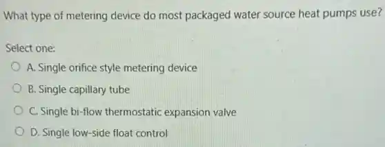 What type of metering device do most packaged water source heat pumps use?
Select one:
A. Single orifice style metering device
B. Single capillary tube
C. Single bi-flow thermostatic expansion valve
D. Single low-side float control