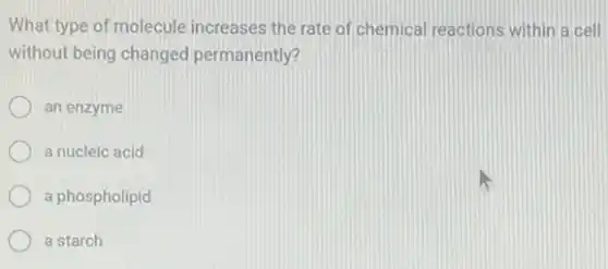 What type of molecule increases the rate of chemical reactions within a cell
without being changed permanently?
an enzyme
a nucleic acid
a phospholipid
a starch