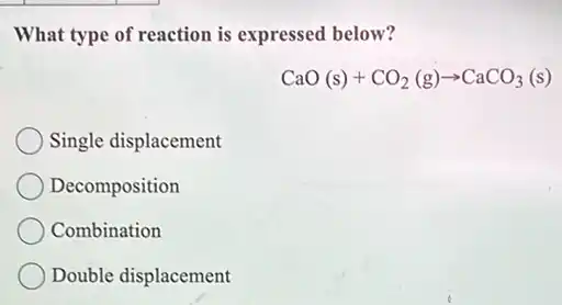 What type of reaction is expressed below?
CaO(s)+CO_(2)(g)arrow CaCO_(3)(s)
Single displacement
Decomposition
Combination
Double displacement