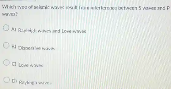 Which type of seismic waves result from interference between S waves and P
waves?
A) Rayleigh waves and Love waves
B) Dispersive waves
C) Love waves
D) Rayleigh waves