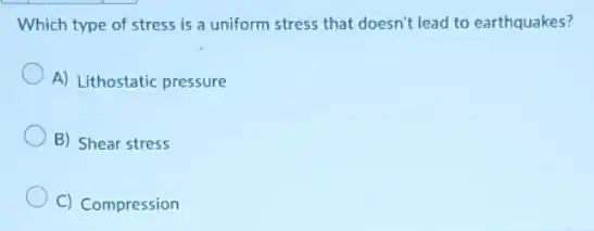 Which type of stress is a uniform stress that doesn't lead to earthquakes?
A) Lithostatic pressure
B) Shear stress
C) Compression