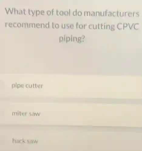 What type of tool do manufacturers
recommend to use for cutting CPVC
piping?
pipe cutter
miter saw
hack saw