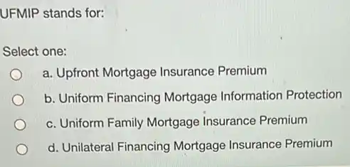 UFMIP stands for:
Select one:
a. Upfront Mortgage Insurance Premium
b. Uniform Financing Mortgage Information Protection
c. Uniform Family Mortgage Insurance Premium
d. Unilateral Financing Mortgage Insurance Premium
