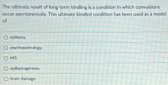 The ultimate result of long-term kindling is a condition in which convulsions
occur spontaneously. This ultimate kindled condition has been used as a model
of
epilepsy.
psychopathology.
MS.
epileptogenesis.
brain damage